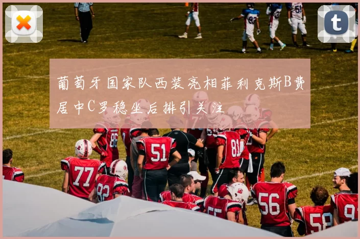 葡萄牙国家队西装亮相菲利克斯B费居中C罗稳坐后排引关注