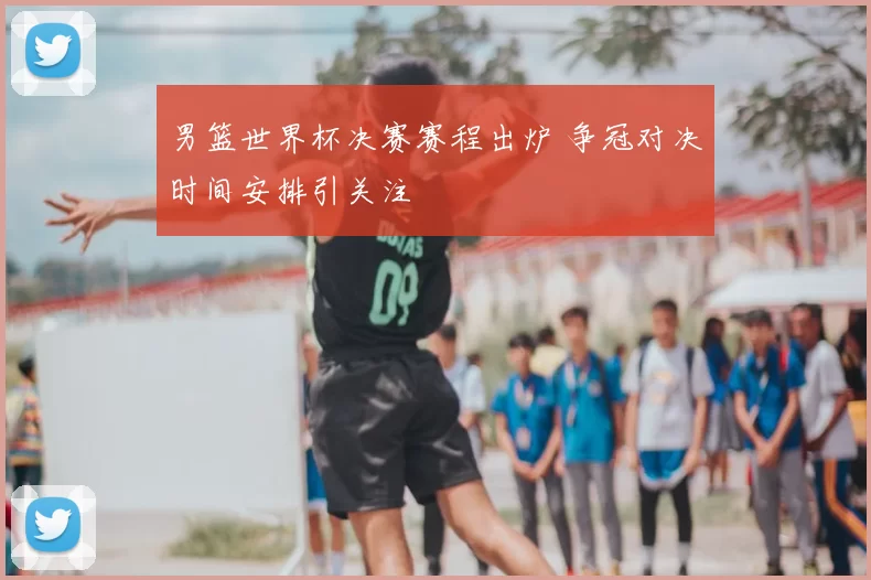 男篮世界杯决赛赛程出炉 争冠对决时间安排引关注