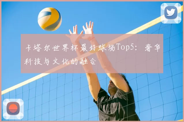 卡塔尔世界杯最好球场Top5：奢华科技与文化的融合