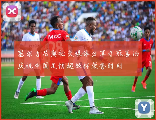 塞尔吉尼奥社交媒体分享夺冠喜讯庆祝中国足协超级杯荣誉时刻