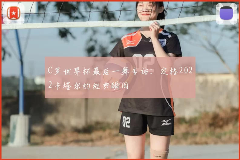 C罗世界杯最后一舞专访:定格2022卡塔尔的经典瞬间