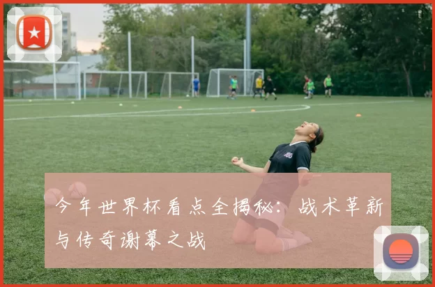 今年世界杯看点全揭秘:战术革新与传奇谢幕之战