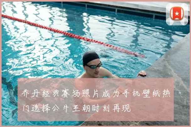 乔丹经典赛场照片成为手机壁纸热门选择公牛王朝时刻再现