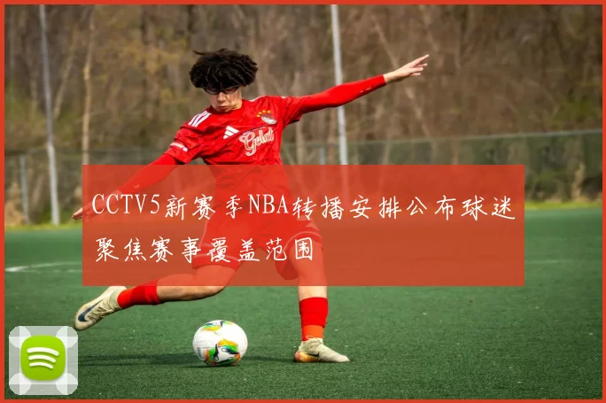 CCTV5新赛季NBA转播安排公布球迷聚焦赛事覆盖范围