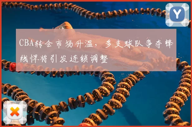 CBA转会市场升温，多支球队争夺锋线悍将引发连锁调整