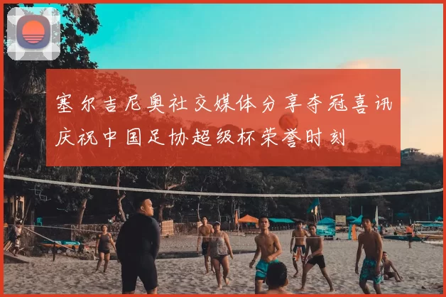 塞尔吉尼奥社交媒体分享夺冠喜讯庆祝中国足协超级杯荣誉时刻