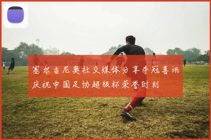 塞尔吉尼奥社交媒体分享夺冠喜讯庆祝中国足协超级杯荣誉时刻