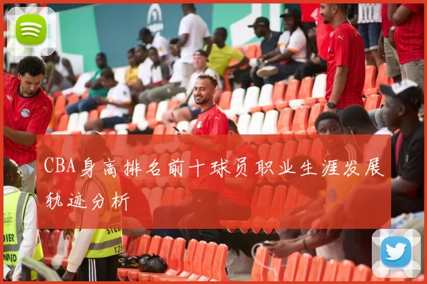 CBA身高排名前十球员职业生涯发展轨迹分析