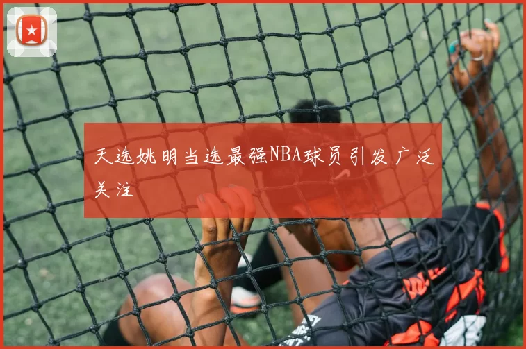 天选姚明当选最强NBA球员引发广泛关注