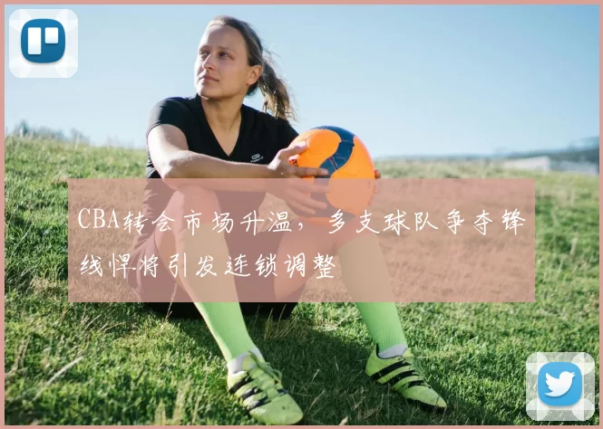 CBA转会市场升温,多支球队争夺锋线悍将引发连锁调整