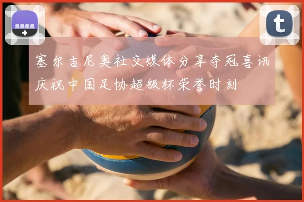 塞尔吉尼奥社交媒体分享夺冠喜讯庆祝中国足协超级杯荣誉时刻
