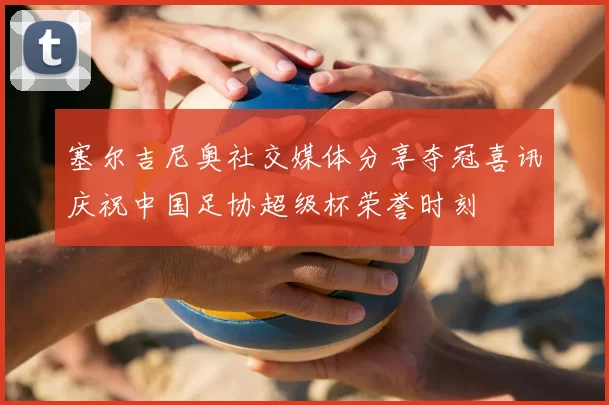 塞尔吉尼奥社交媒体分享夺冠喜讯庆祝中国足协超级杯荣誉时刻