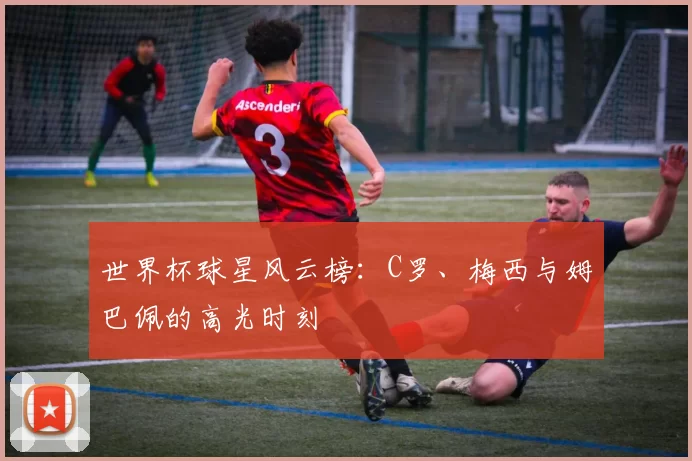 世界杯球星风云榜：C罗、梅西与姆巴佩的高光时刻