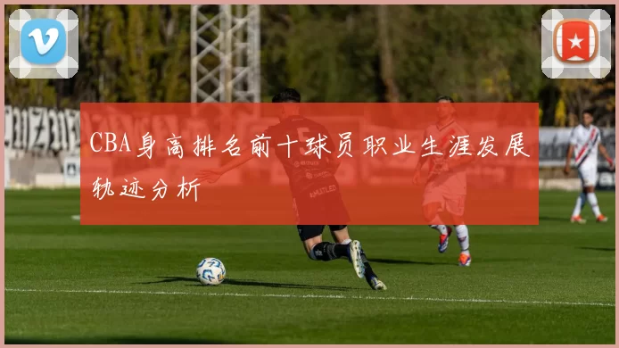 CBA身高排名前十球员职业生涯发展轨迹分析