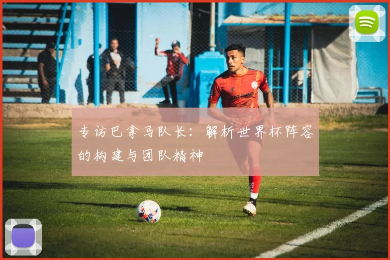 专访巴拿马队长：解析世界杯阵容的构建与团队精神