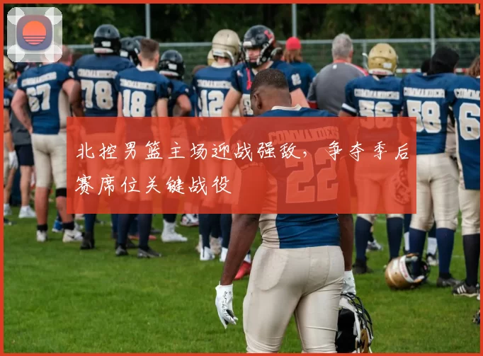 北控男篮主场迎战强敌，争夺季后赛席位关键战役