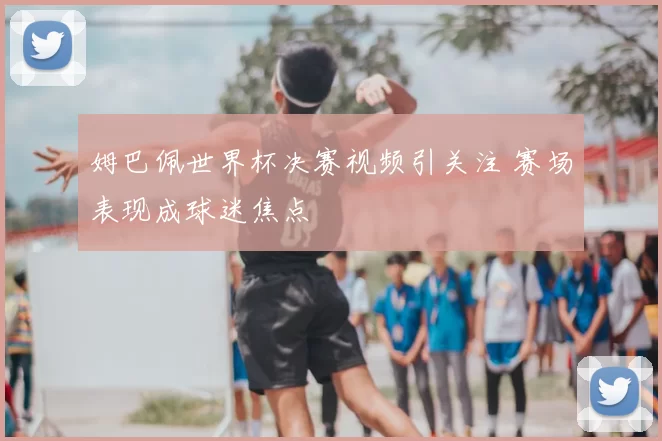 姆巴佩世界杯决赛视频引关注 赛场表现成球迷焦点