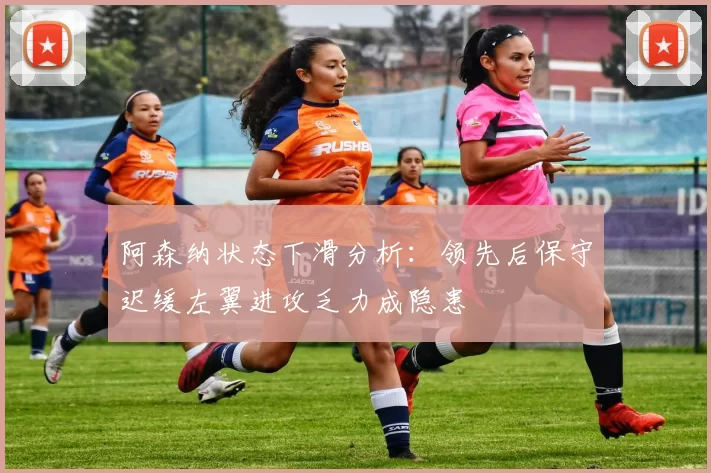阿森纳状态下滑分析:领先后保守迟缓左翼进攻乏力成隐患