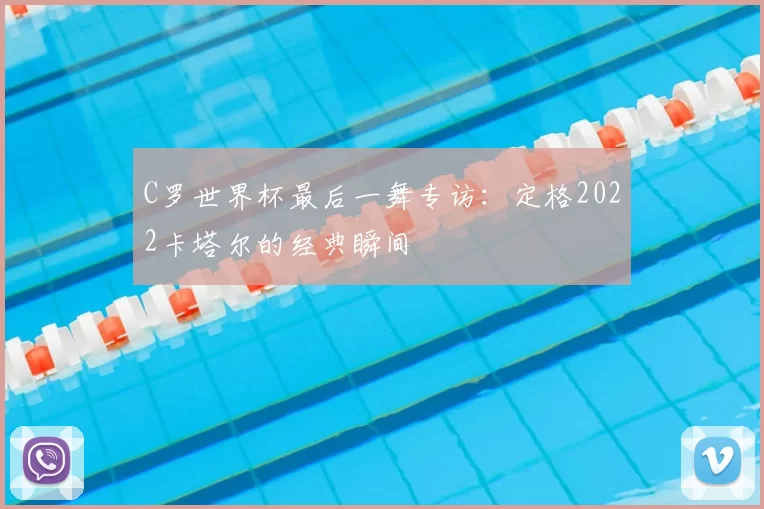 C罗世界杯最后一舞专访：定格2022卡塔尔的经典瞬间