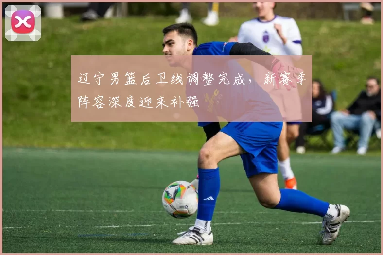 辽宁男篮后卫线调整完成，新赛季阵容深度迎来补强