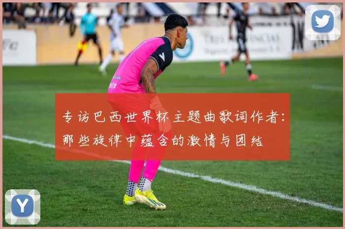 专访巴西世界杯主题曲歌词作者：那些旋律中蕴含的激情与团结