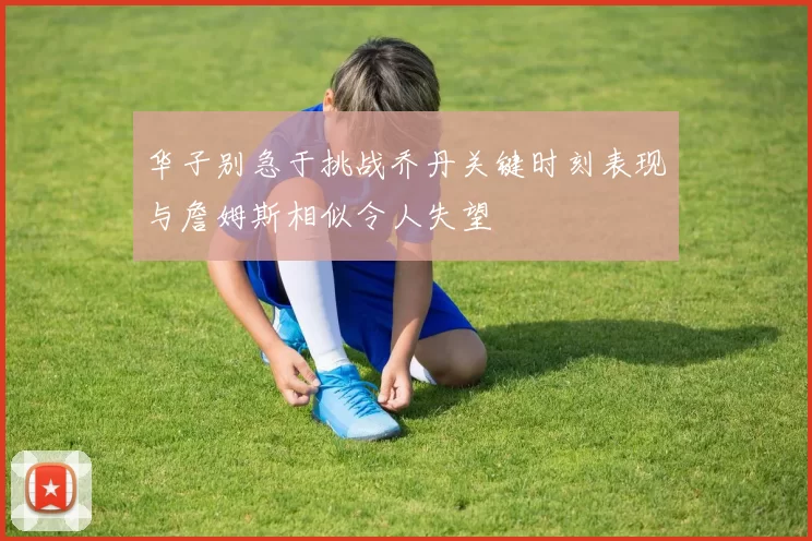 华子别急于挑战乔丹关键时刻表现与詹姆斯相似令人失望