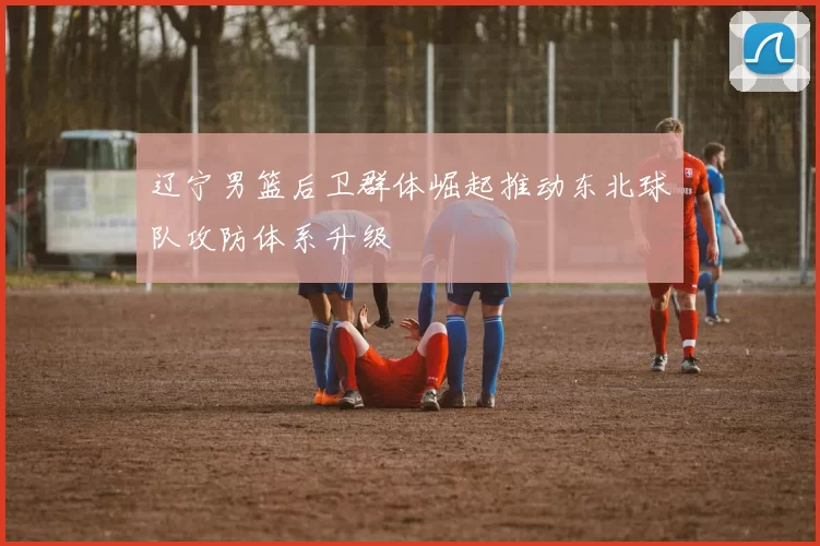 辽宁男篮后卫群体崛起推动东北球队攻防体系升级