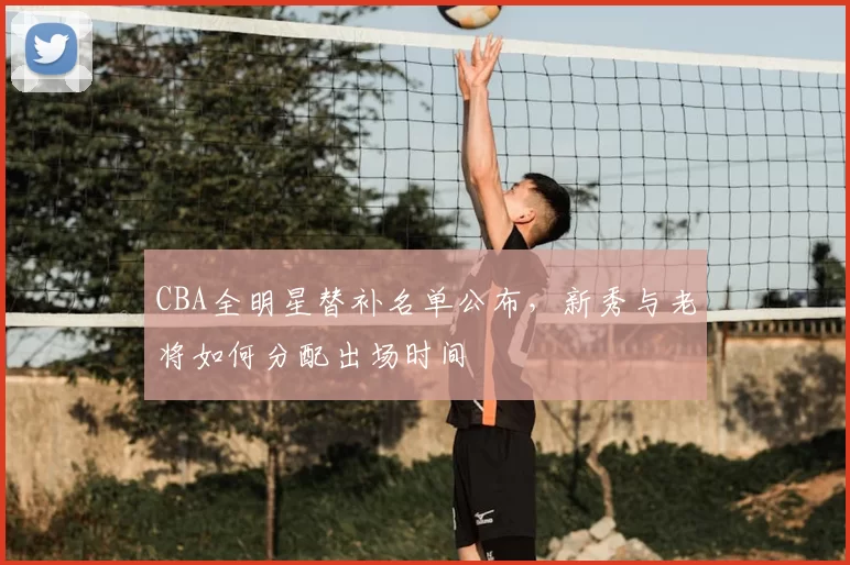 CBA全明星替补名单公布，新秀与老将如何分配出场时间