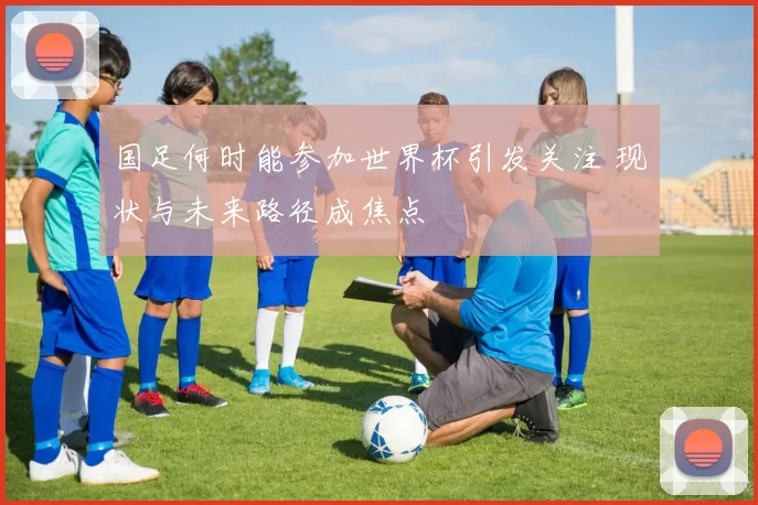 国足何时能参加世界杯引发关注 现状与未来路径成焦点