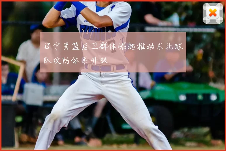 辽宁男篮后卫群体崛起推动东北球队攻防体系升级