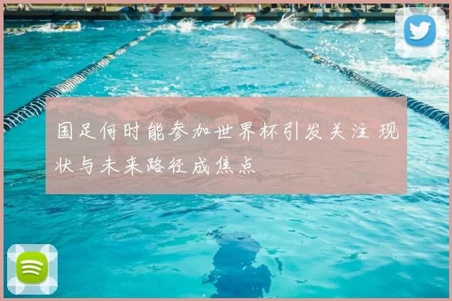 国足何时能参加世界杯引发关注 现状与未来路径成焦点