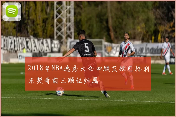 2018年NBA选秀大会回顾艾顿巴格利东契奇前三顺位归属