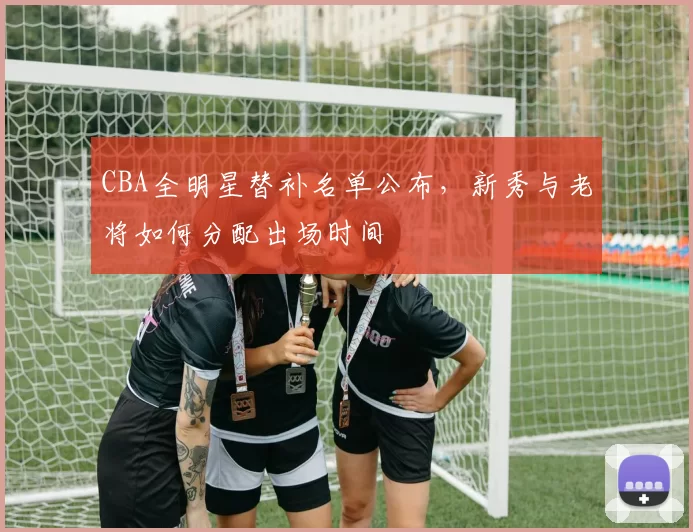 CBA全明星替补名单公布，新秀与老将如何分配出场时间