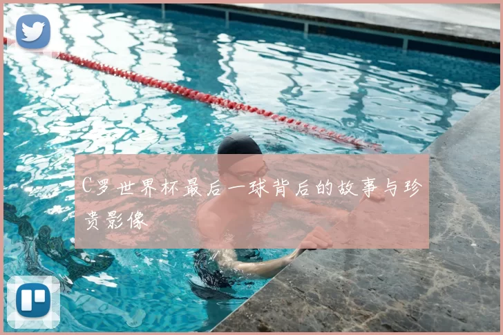 C罗世界杯最后一球背后的故事与珍贵影像