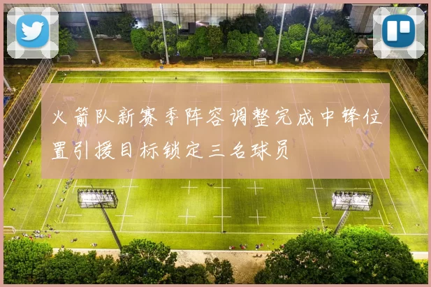 火箭队新赛季阵容调整完成中锋位置引援目标锁定三名球员