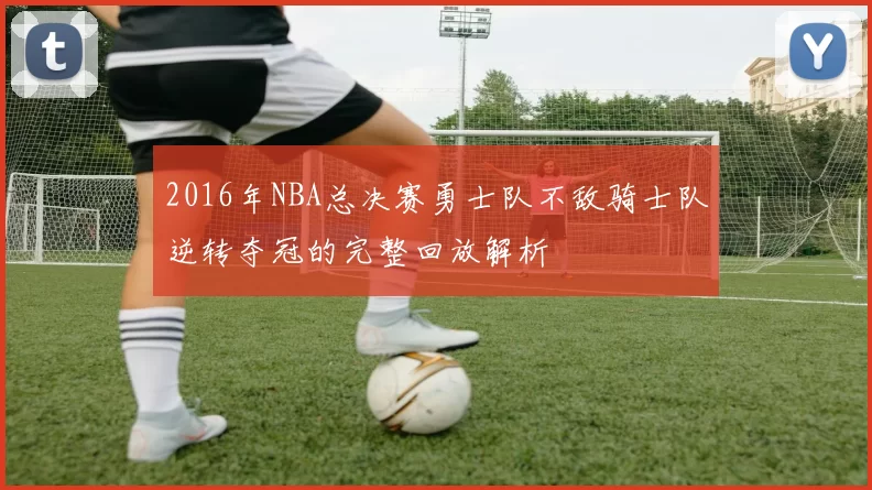 2016年NBA总决赛勇士队不敌骑士队逆转夺冠的完整回放解析