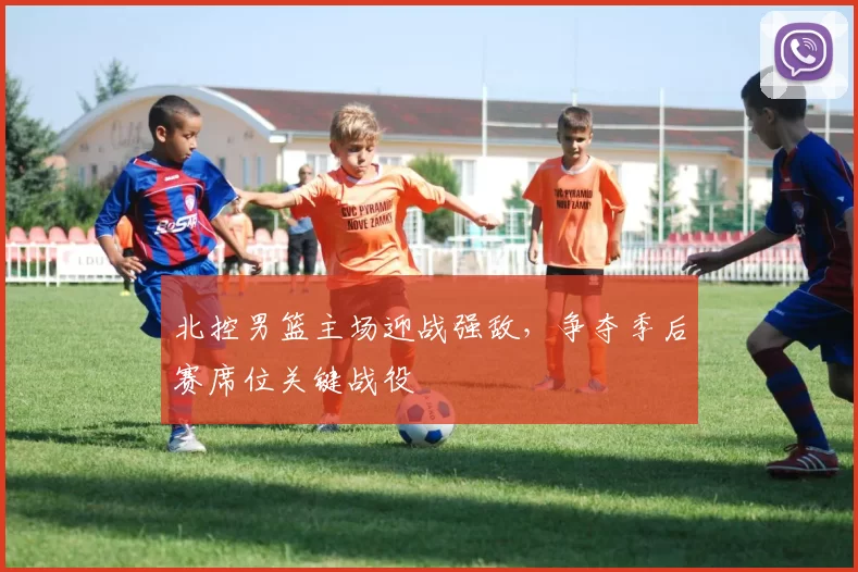北控男篮主场迎战强敌,争夺季后赛席位关键战役