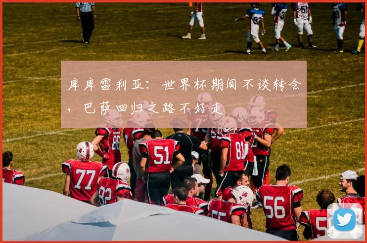 库库雷利亚:世界杯期间不谈转会,巴萨回归之路不好走