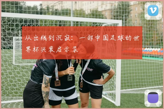 从出线到沉寂：一部中国足球的世界杯兴衰启示录