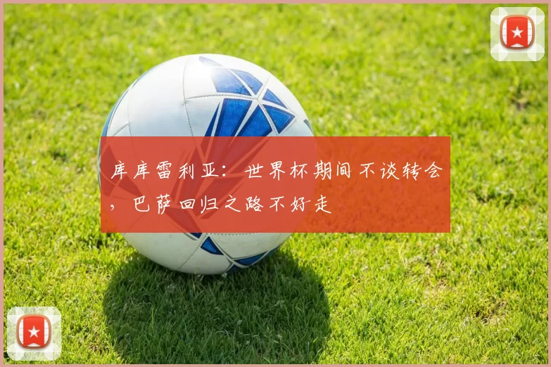 库库雷利亚：世界杯期间不谈转会，巴萨回归之路不好走