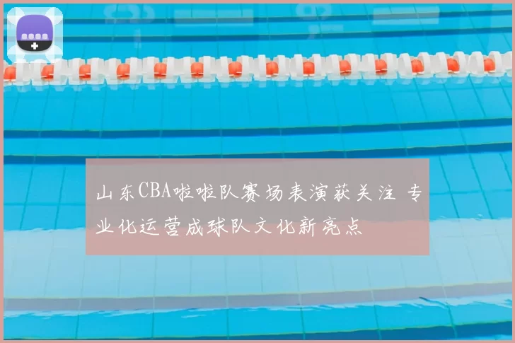 山东CBA啦啦队赛场表演获关注 专业化运营成球队文化新亮点