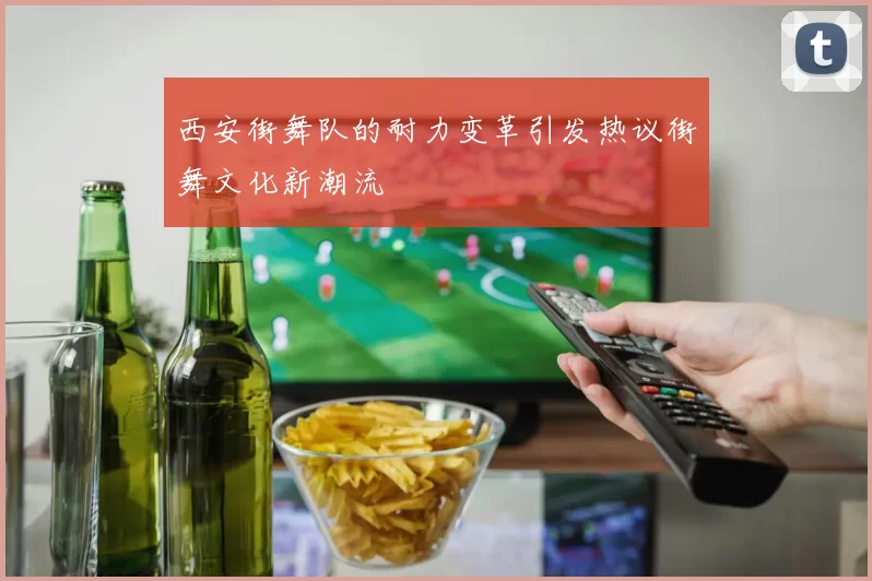 西安街舞队的耐力变革引发热议街舞文化新潮流