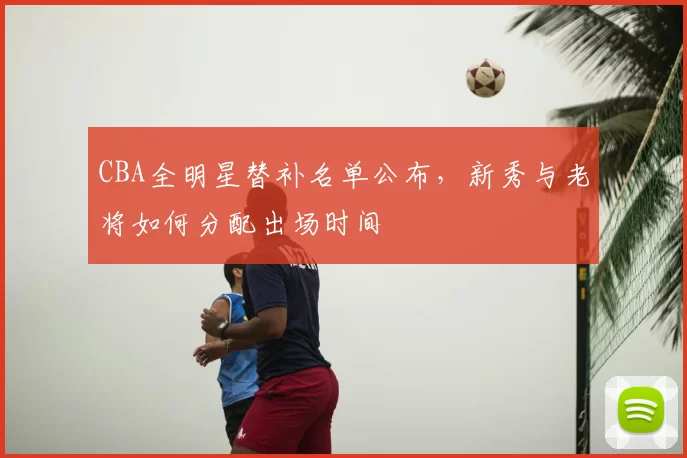 CBA全明星替补名单公布，新秀与老将如何分配出场时间