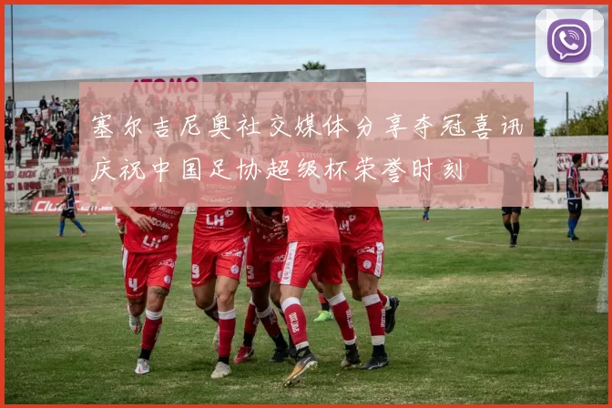 塞尔吉尼奥社交媒体分享夺冠喜讯庆祝中国足协超级杯荣誉时刻