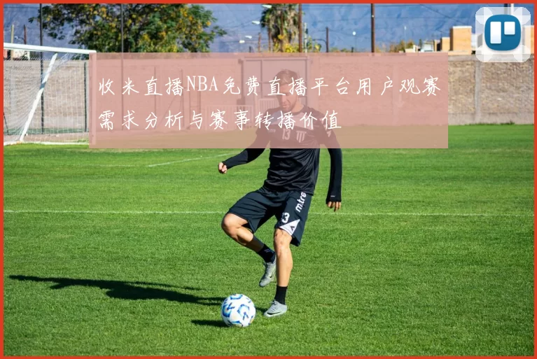 收米直播NBA免费直播平台用户观赛需求分析与赛事转播价值