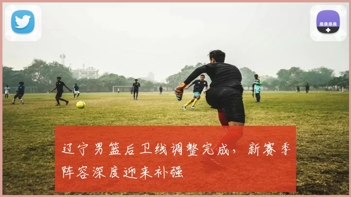 辽宁男篮后卫线调整完成，新赛季阵容深度迎来补强