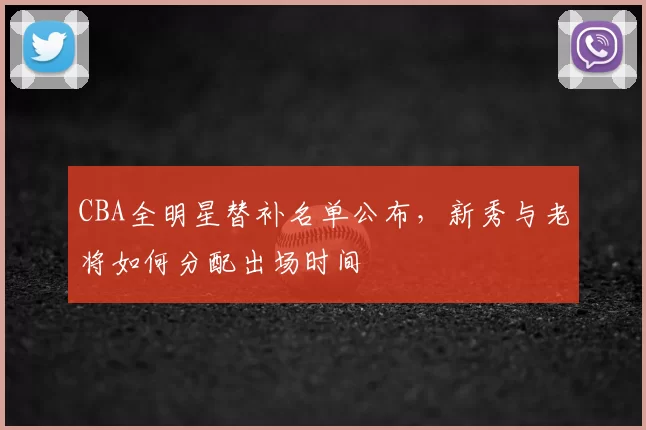 CBA全明星替补名单公布,新秀与老将如何分配出场时间