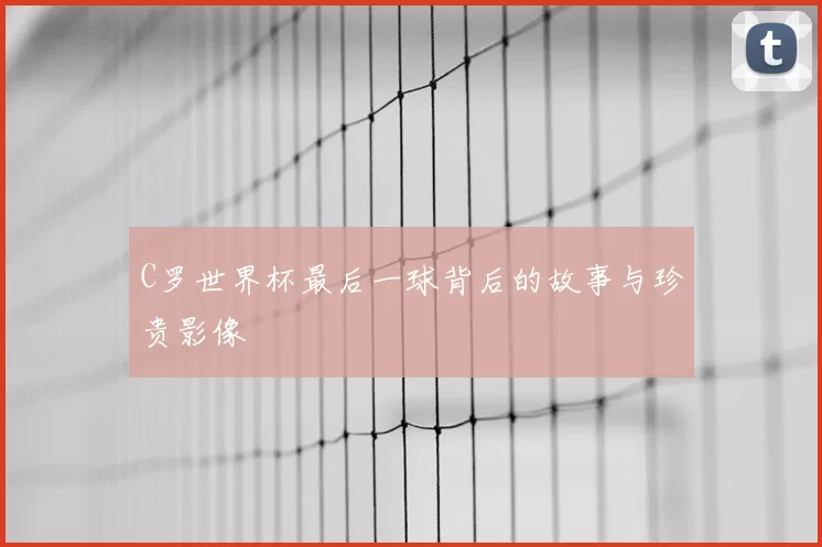 C罗世界杯最后一球背后的故事与珍贵影像