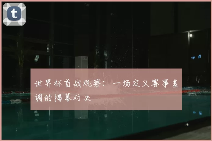 世界杯首战观察：一场定义赛事基调的揭幕对决