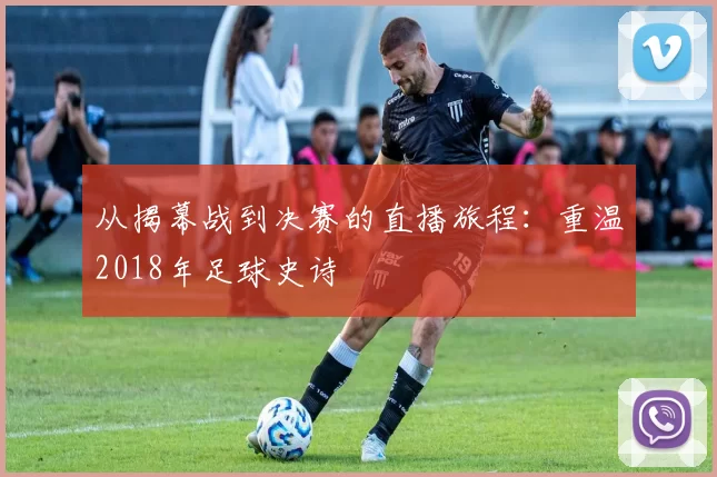从揭幕战到决赛的直播旅程：重温2018年足球史诗
